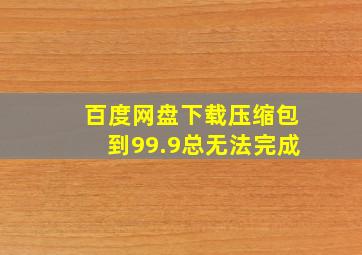 百度网盘下载压缩包到99.9总无法完成