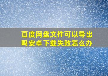 百度网盘文件可以导出吗安卓下载失败怎么办