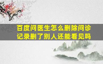 百度问医生怎么删除问诊记录删了别人还能看见吗