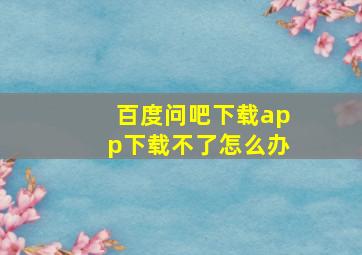 百度问吧下载app下载不了怎么办