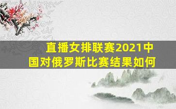 直播女排联赛2021中国对俄罗斯比赛结果如何