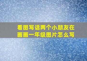 看图写话两个小朋友在画画一年级图片怎么写