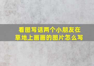 看图写话两个小朋友在草地上画画的图片怎么写