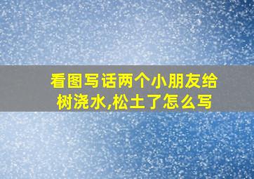 看图写话两个小朋友给树浇水,松土了怎么写