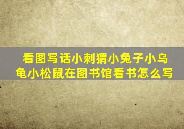 看图写话小刺猬小兔子小乌龟小松鼠在图书馆看书怎么写