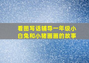 看图写话辅导一年级小白兔和小猪画画的故事