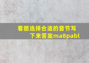 看图选择合适的音节写下来答案ma8pabl