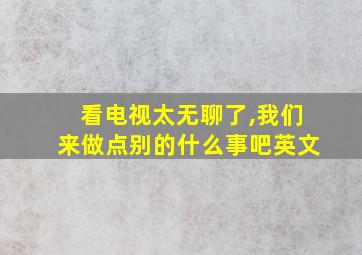 看电视太无聊了,我们来做点别的什么事吧英文