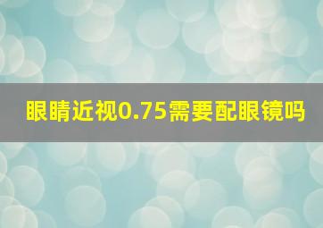 眼睛近视0.75需要配眼镜吗