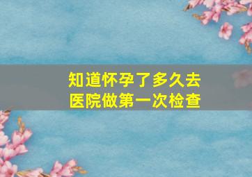 知道怀孕了多久去医院做第一次检查