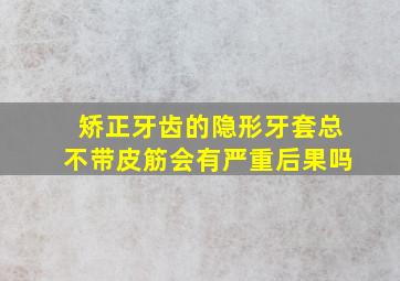 矫正牙齿的隐形牙套总不带皮筋会有严重后果吗