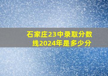 石家庄23中录取分数线2024年是多少分