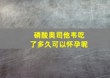 磷酸奥司他韦吃了多久可以怀孕呢