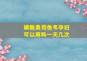 磷酸奥司他韦孕妇可以用吗一天几次