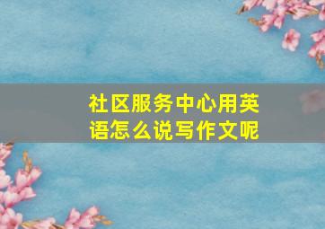 社区服务中心用英语怎么说写作文呢