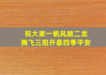 祝大家一帆风顺二龙腾飞三阳开泰四季平安