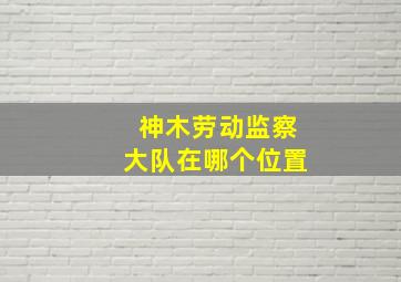 神木劳动监察大队在哪个位置