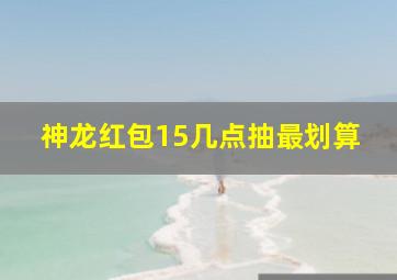 神龙红包15几点抽最划算