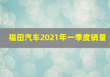 福田汽车2021年一季度销量