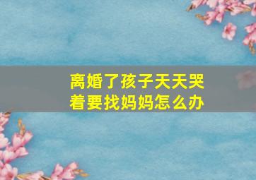 离婚了孩子天天哭着要找妈妈怎么办