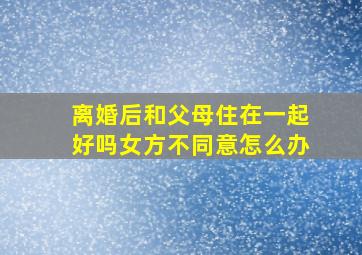 离婚后和父母住在一起好吗女方不同意怎么办