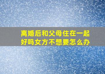 离婚后和父母住在一起好吗女方不想要怎么办