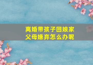 离婚带孩子回娘家父母嫌弃怎么办呢