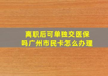 离职后可单独交医保吗广州市民卡怎么办理