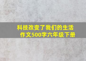 科技改变了我们的生活作文500字六年级下册