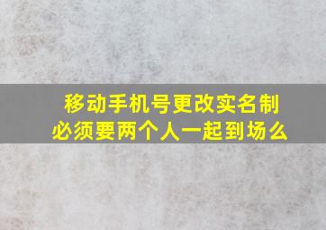 移动手机号更改实名制必须要两个人一起到场么