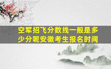 空军招飞分数线一般是多少分呢安徽考生报名时间