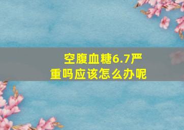 空腹血糖6.7严重吗应该怎么办呢