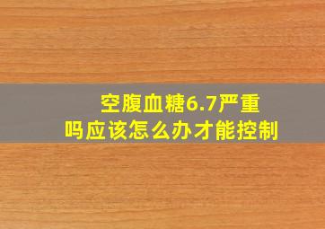 空腹血糖6.7严重吗应该怎么办才能控制