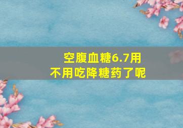 空腹血糖6.7用不用吃降糖药了呢