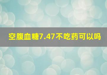 空腹血糖7.47不吃药可以吗