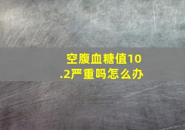 空腹血糖值10.2严重吗怎么办