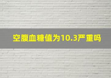 空腹血糖值为10.3严重吗