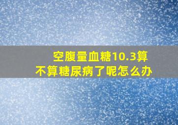 空腹量血糖10.3算不算糖尿病了呢怎么办