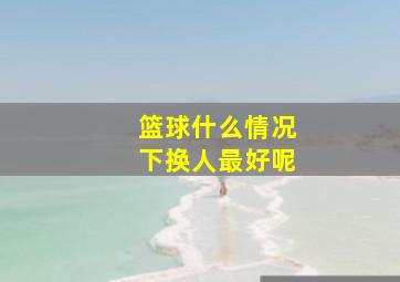 篮球什么情况下换人最好呢