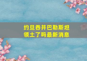 约旦吞并巴勒斯坦领土了吗最新消息