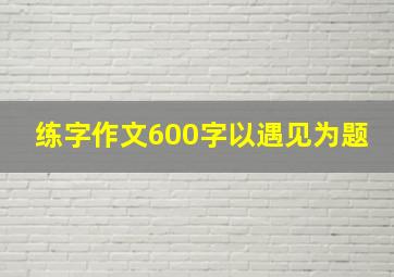 练字作文600字以遇见为题