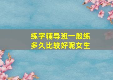 练字辅导班一般练多久比较好呢女生