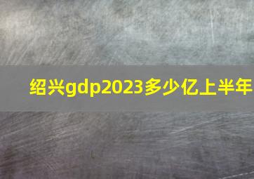 绍兴gdp2023多少亿上半年