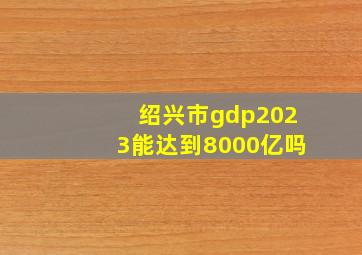 绍兴市gdp2023能达到8000亿吗