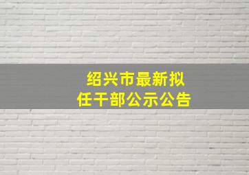 绍兴市最新拟任干部公示公告