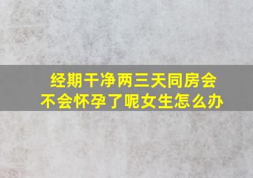 经期干净两三天同房会不会怀孕了呢女生怎么办