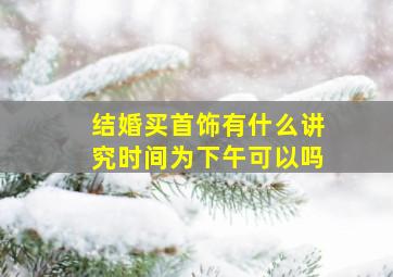 结婚买首饰有什么讲究时间为下午可以吗