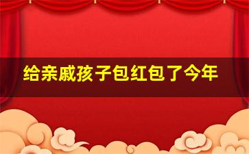 给亲戚孩子包红包了今年