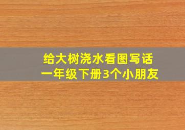 给大树浇水看图写话一年级下册3个小朋友