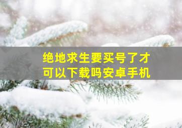 绝地求生要买号了才可以下载吗安卓手机